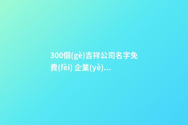 300個(gè)吉祥公司名字免費(fèi) 企業(yè)名字時(shí)尚好聽(tīng)大全,起名之家-第1張-公司起名-玄機(jī)派